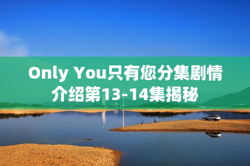 Only You只有您分集剧情介绍第13-14集揭秘