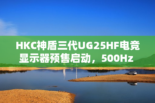 HKC神盾三代UG25HF电竞显示器预售启动，500Hz FastTN面板，3499元直击职业电竞体验之巅