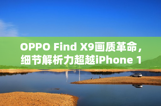 OPPO Find X9画质革命，细节解析力超越iPhone 17 Pro