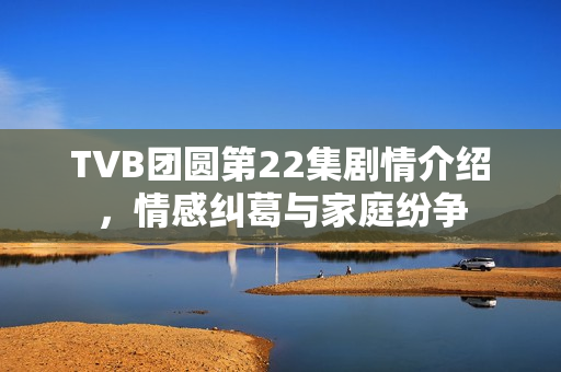 TVB团圆第22集剧情介绍，情感纠葛与家庭纷争