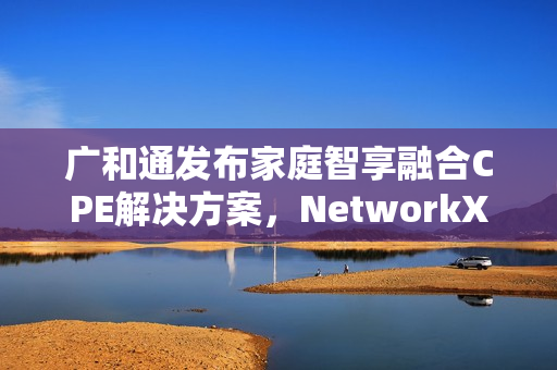 广和通发布家庭智享融合CPE解决方案，NetworkX2025新动向