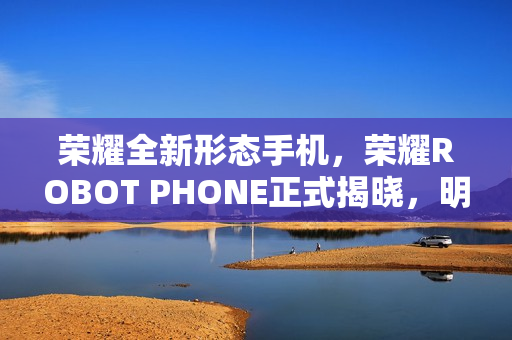 荣耀全新形态手机，荣耀ROBOT PHONE正式揭晓，明年震撼问世