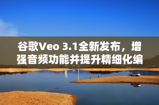 谷歌Veo 3.1全新发布，增强音频功能并提升精细化编辑能力