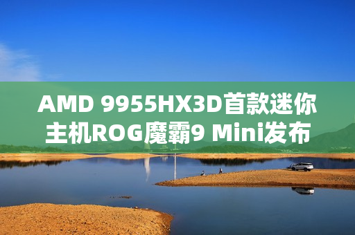 AMD 9955HX3D首款迷你主机ROG魔霸9 Mini发布，价格震撼，性能强悍，仅售14999元