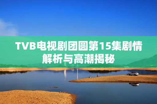 TVB电视剧团圆第15集剧情解析与高潮揭秘