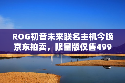 ROG初音未来联名主机今晚京东拍卖，限量版仅售49999元，1元起拍