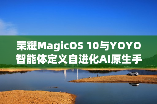 荣耀MagicOS 10与YOYO智能体定义自进化AI原生手机，从工具到全新搭子体验