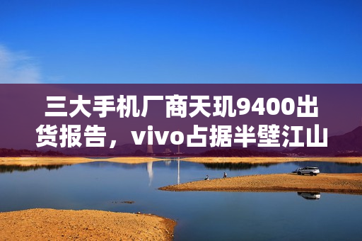 三大手机厂商天玑9400出货报告，vivo占据半壁江山
