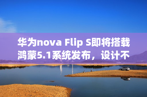 华为nova Flip S即将搭载鸿蒙5.1系统发布,设计不变,全新升级 华为nova Flip S即将搭载鸿蒙5.1系统发布,设计不变,全新升级