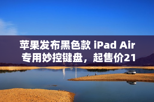 苹果发布黑色款 iPad Air 专用妙控键盘，起售价2199元