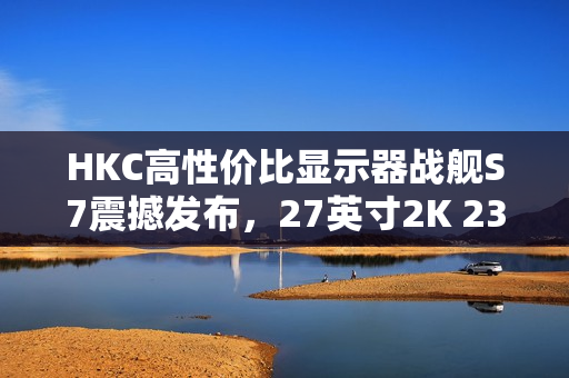 HKC高性价比显示器战舰S7震撼发布，27英寸2K 235Hz高刷新率，仅售899元引爆市场热议