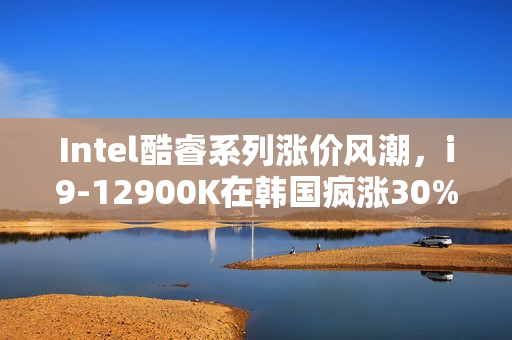 Intel酷睿系列涨价风潮，i9-12900K在韩国疯涨30%