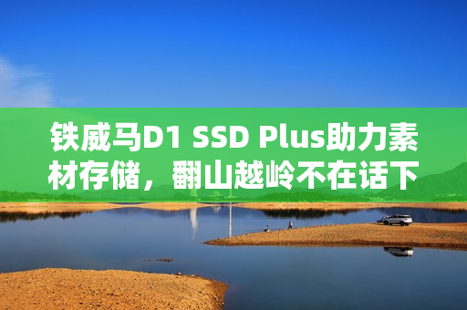 铁威马D1 SSD Plus助力素材存储，翻山越岭不在话下