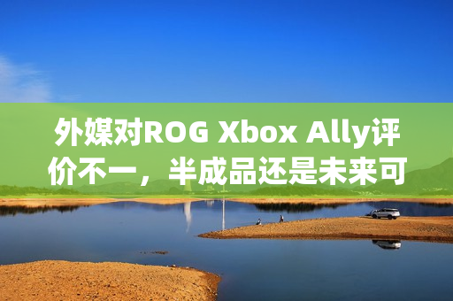 外媒对ROG Xbox Ally评价不一，半成品还是未来可期？
