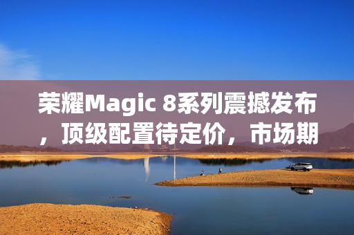荣耀Magic 8系列震撼发布，顶级配置待定价，市场期待爆表
