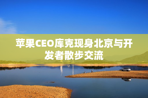 苹果CEO库克现身北京与开发者散步交流 苹果CEO库克现身北京与开发者散步交流