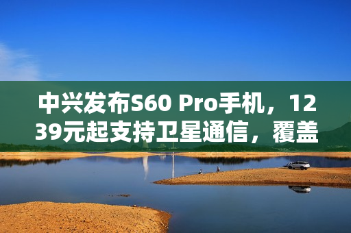 中兴发布S60 Pro手机，1239元起支持卫星通信，覆盖北斗与天通功能