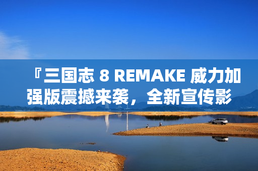 『三国志 8 REMAKE 威力加强版震撼来袭，全新宣传影片公布』