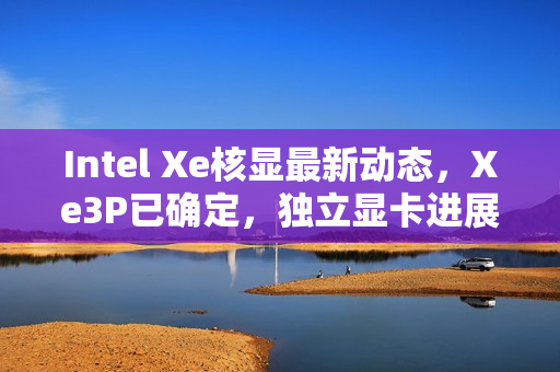 Intel Xe核显最新动态，Xe3P已确定，独立显卡进展如何？