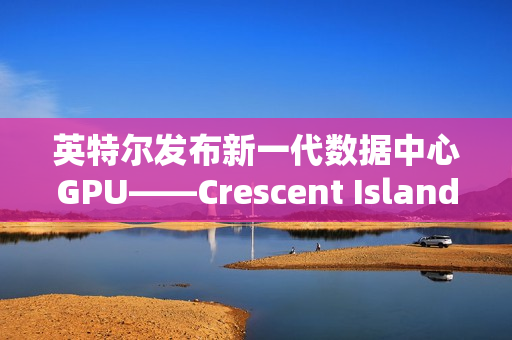 英特尔发布新一代数据中心GPU——Crescent Island亮相