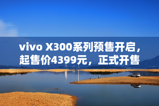 vivo X300系列预售开启,起售价4399元,正式开售日期揭晓 vivo X300系列预售开启,起售价4399元,正式开售日期揭晓