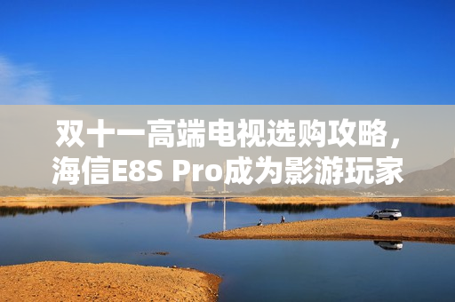 双十一高端电视选购攻略，海信E8S Pro成为影游玩家期待之选