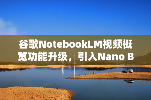 谷歌NotebookLM视频概览功能升级，引入Nano Banana全新体验