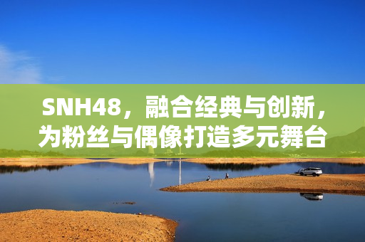 SNH48，融合经典与创新，为粉丝与偶像打造多元舞台
