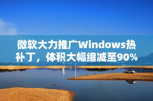 微软大力推广Windows热补丁，体积大幅缩减至90%，年度重启次数限制为四次