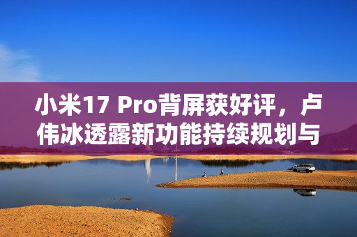 小米17 Pro背屏获好评，卢伟冰透露新功能持续规划与开发中