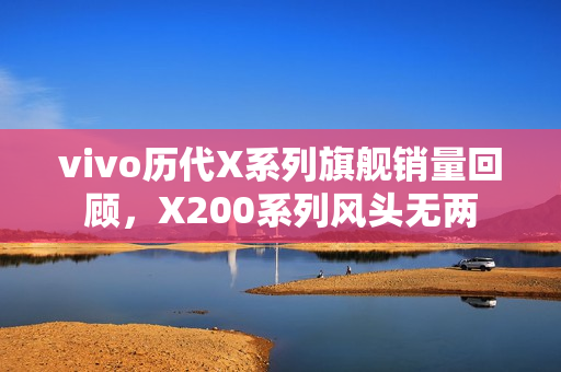 vivo历代X系列旗舰销量回顾，X200系列风头无两