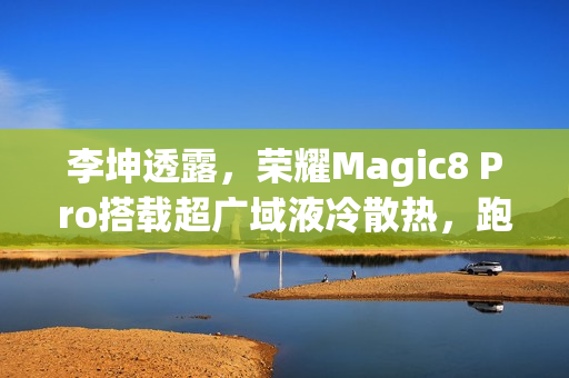 李坤透露，荣耀Magic8 Pro搭载超广域液冷散热，跑分高达428万