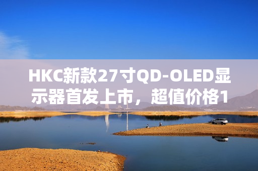 HKC新款27寸QD-OLED显示器首发上市，超值价格1999元，享受2K 240Hz高清画质体验