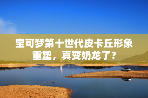 宝可梦第十世代皮卡丘形象重塑，真变奶龙了？