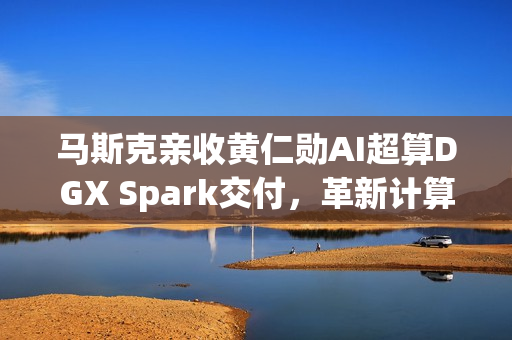 马斯克亲收黄仁勋AI超算DGX Spark交付，革新计算时代开启