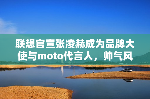 联想官宣张凌赫成为品牌大使与moto代言人，帅气风采展现！