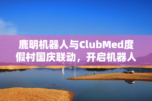 鹿明机器人与ClubMed度假村国庆联动，开启机器人+文旅新纪元舞动黄金周体验之旅
