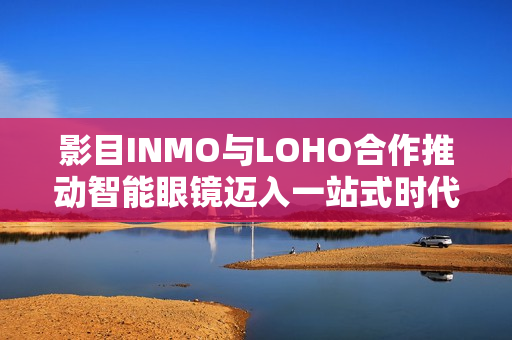 影目INMO与LOHO合作推动智能眼镜迈入一站式时代，覆盖150城近千家门店布局