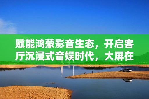 赋能鸿蒙影音生态,开启客厅沉浸式音娱时代,大屏在线K歌新标杆诞生! 赋能鸿蒙影音生态,开启客厅沉浸式音娱时代,大屏在线K歌新标杆诞生!