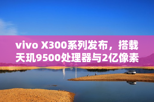 vivo X300系列发布，搭载天玑9500处理器与2亿像素相机，售价仅4399元起！