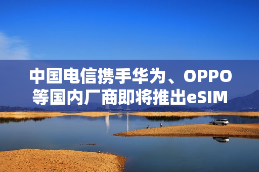 中国电信携手华为、OPPO等国内厂商即将推出eSIM手机上市计划