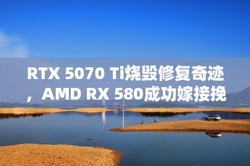RTX 5070 Ti烧毁修复奇迹，AMD RX 580成功嫁接挽救大洞！