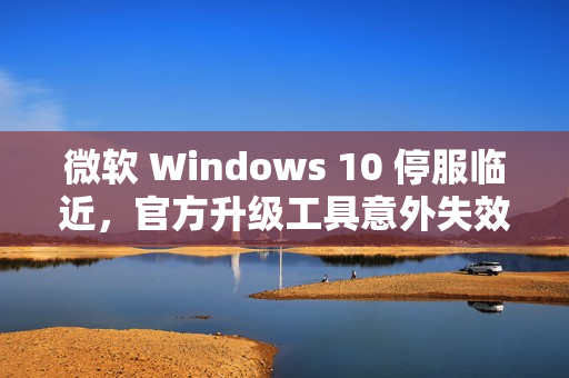 微软 Windows 10 停服临近，官方升级工具意外失效标题