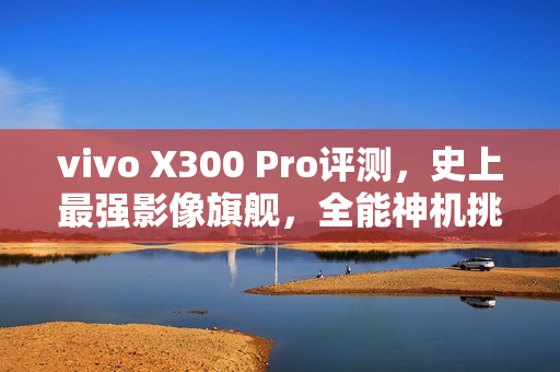 vivo X300 Pro评测，史上最强影像旗舰，全能神机挑战极限