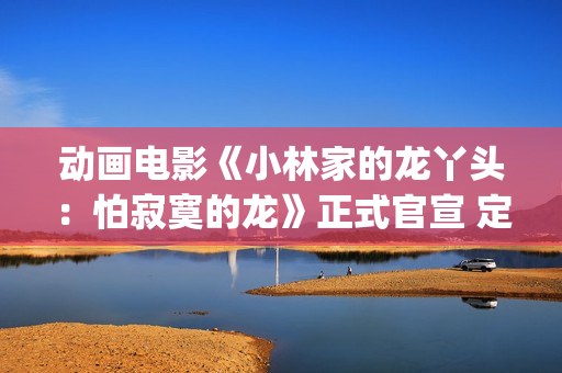 动画电影《小林家的龙丫头：怕寂寞的龙》正式官宣 定档11月7日(小林可爱到爆的动画片)