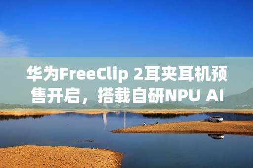 华为FreeClip 2耳夹耳机预售开启，搭载自研NPU AI处理器，售价1299元