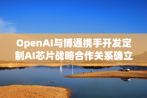 OpenAI与博通携手开发定制AI芯片战略合作关系确立