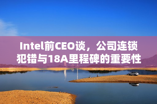 Intel前CEO谈，公司连锁犯错与18A里程碑的重要性