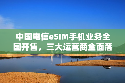 中国电信eSIM手机业务全国开售，三大运营商全面落地实施