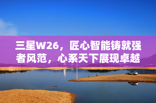 三星W26，匠心智能铸就强者风范，心系天下展现卓越品质